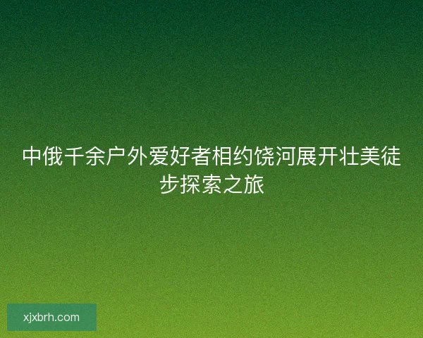 中俄千余户外爱好者相约饶河展开壮美徒步探索之旅