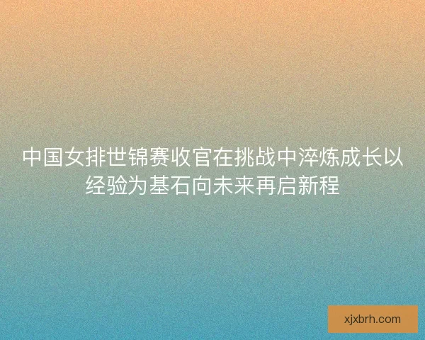 中国女排世锦赛收官在挑战中淬炼成长以经验为基石向未来再启新程
