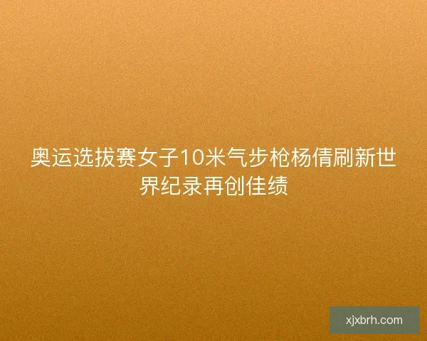 奥运选拔赛女子10米气步枪杨倩刷新世界纪录再创佳绩