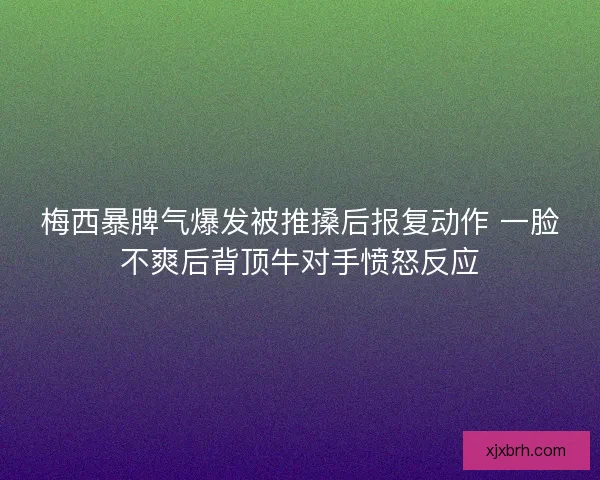 梅西暴脾气爆发被推搡后报复动作 一脸不爽后背顶牛对手愤怒反应