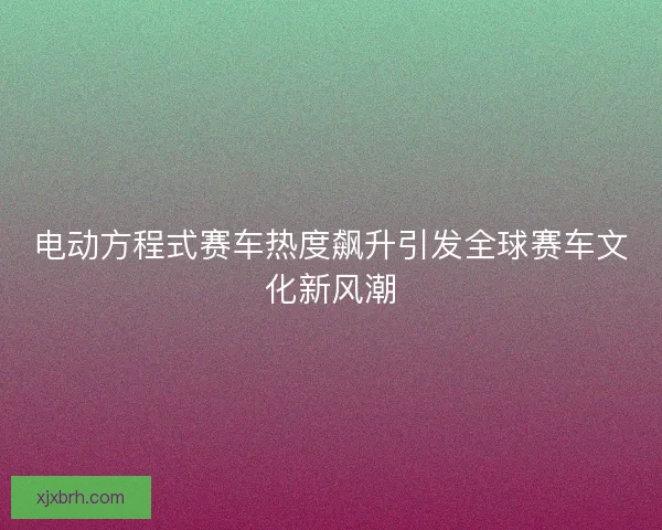电动方程式赛车热度飙升引发全球赛车文化新风潮