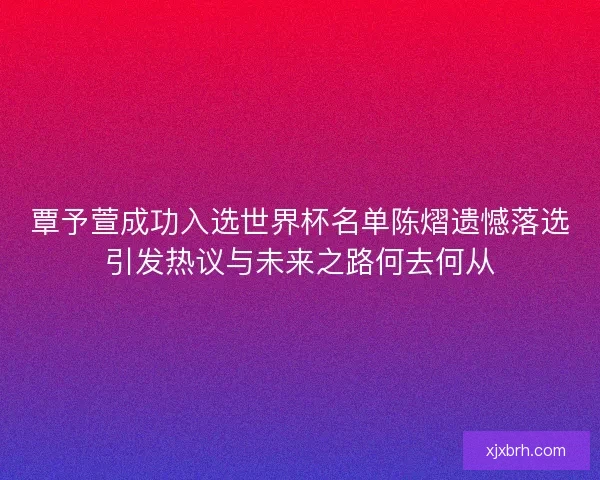 覃予萱成功入选世界杯名单陈熠遗憾落选引发热议与未来之路何去何从
