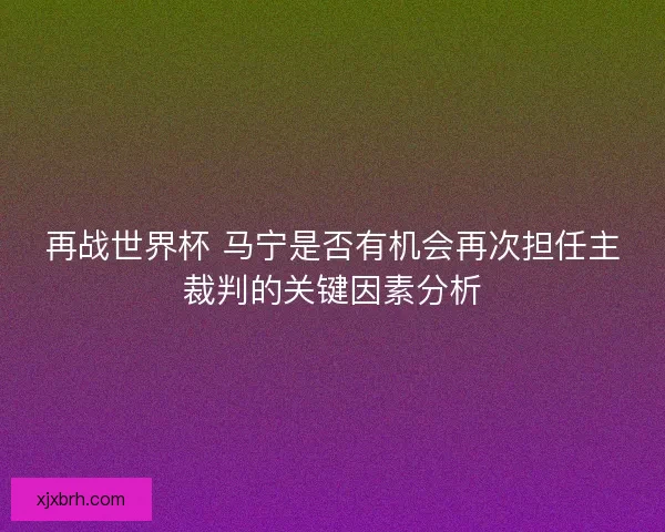 再战世界杯 马宁是否有机会再次担任主裁判的关键因素分析